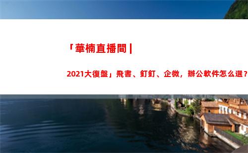 「華楠直播間 | 2021大復盤」飛書、釘釘、企微，辦公軟件怎么選？